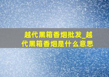 越代黑箱香烟批发_越代黑箱香烟是什么意思