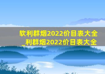 软利群烟2022价目表大全_利群烟2022价目表大全