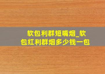 软包利群短嘴烟_软包红利群烟多少钱一包