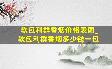 软包利群香烟价格表图_软包利群香烟多少钱一包