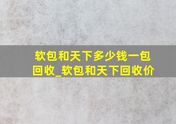 软包和天下多少钱一包回收_软包和天下回收价