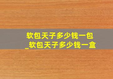 软包天子多少钱一包_软包天子多少钱一盒