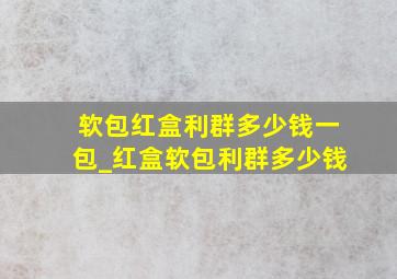 软包红盒利群多少钱一包_红盒软包利群多少钱