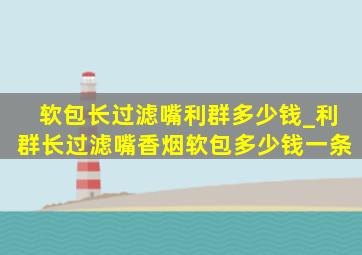 软包长过滤嘴利群多少钱_利群长过滤嘴香烟软包多少钱一条