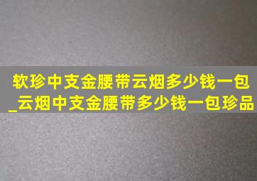 软珍中支金腰带云烟多少钱一包_云烟中支金腰带多少钱一包珍品