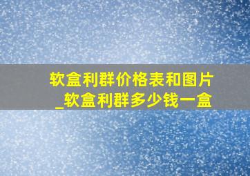 软盒利群价格表和图片_软盒利群多少钱一盒