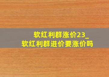 软红利群涨价23_软红利群进价要涨价吗