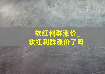 软红利群涨价_软红利群涨价了吗