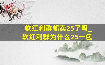 软红利群都卖25了吗_软红利群为什么25一包