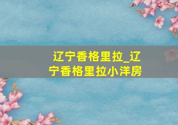 辽宁香格里拉_辽宁香格里拉小洋房