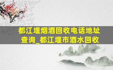 都江堰烟酒回收电话地址查询_都江堰市酒水回收