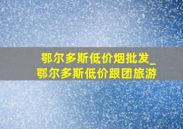 鄂尔多斯低价烟批发_鄂尔多斯低价跟团旅游