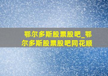 鄂尔多斯股票股吧_鄂尔多斯股票股吧同花顺