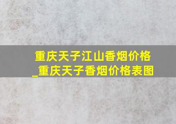 重庆天子江山香烟价格_重庆天子香烟价格表图