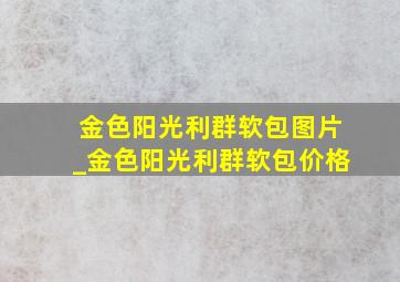 金色阳光利群软包图片_金色阳光利群软包价格