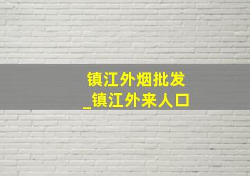 镇江外烟批发_镇江外来人口