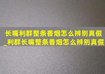 长嘴利群整条香烟怎么辨别真假_利群长嘴整条香烟怎么辨别真假