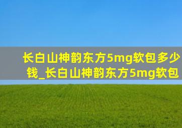 长白山神韵东方5mg软包多少钱_长白山神韵东方5mg软包