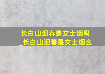 长白山迎春是女士烟吗_长白山迎春是女士烟么