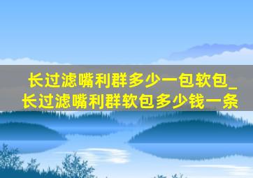 长过滤嘴利群多少一包软包_长过滤嘴利群软包多少钱一条