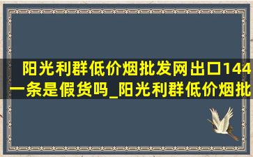 阳光利群(低价烟批发网)出口144一条是假货吗_阳光利群(低价烟批发网)出口真假辨别方法