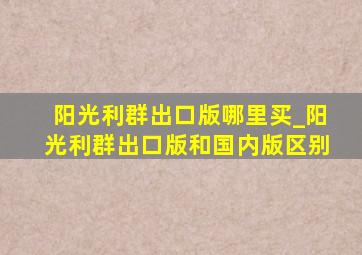 阳光利群出口版哪里买_阳光利群出口版和国内版区别