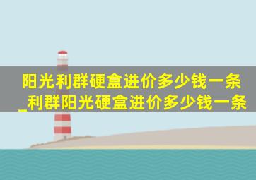 阳光利群硬盒进价多少钱一条_利群阳光硬盒进价多少钱一条