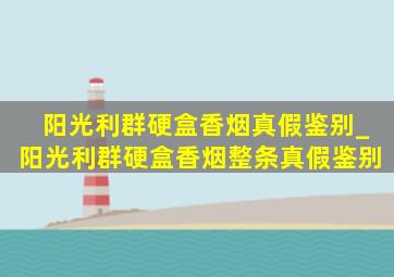 阳光利群硬盒香烟真假鉴别_阳光利群硬盒香烟整条真假鉴别