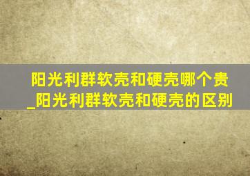 阳光利群软壳和硬壳哪个贵_阳光利群软壳和硬壳的区别