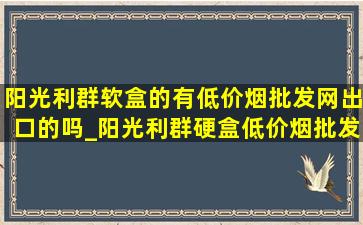 阳光利群软盒的有(低价烟批发网)出口的吗_阳光利群硬盒(低价烟批发网)出口版