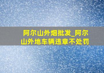 阿尔山外烟批发_阿尔山外地车辆违章不处罚