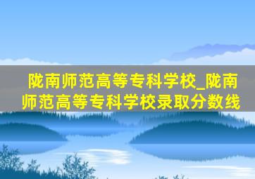 陇南师范高等专科学校_陇南师范高等专科学校录取分数线