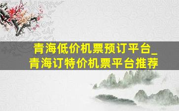 青海低价机票预订平台_青海订特价机票平台推荐