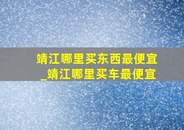 靖江哪里买东西最便宜_靖江哪里买车最便宜