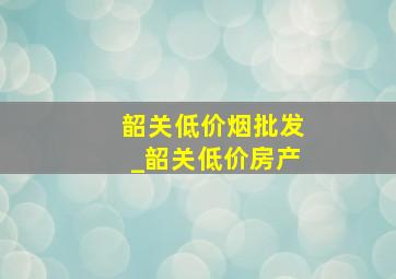 韶关低价烟批发_韶关低价房产