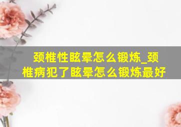 颈椎性眩晕怎么锻炼_颈椎病犯了眩晕怎么锻炼最好