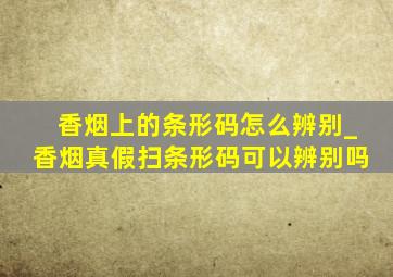 香烟上的条形码怎么辨别_香烟真假扫条形码可以辨别吗