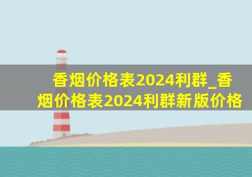 香烟价格表2024利群_香烟价格表2024利群新版价格