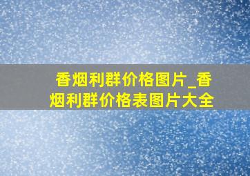 香烟利群价格图片_香烟利群价格表图片大全