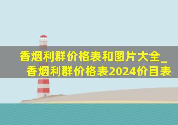 香烟利群价格表和图片大全_香烟利群价格表2024价目表