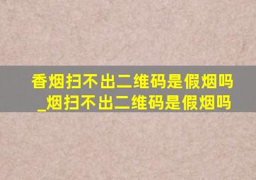 香烟扫不出二维码是假烟吗_烟扫不出二维码是假烟吗