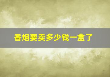 香烟要卖多少钱一盒了