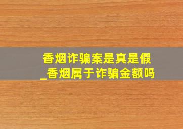 香烟诈骗案是真是假_香烟属于诈骗金额吗