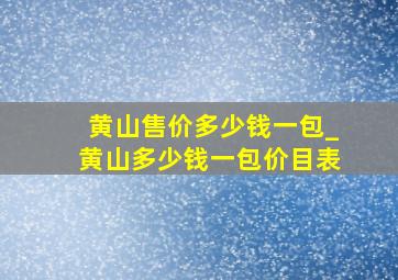 黄山售价多少钱一包_黄山多少钱一包价目表