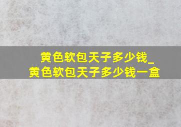 黄色软包天子多少钱_黄色软包天子多少钱一盒