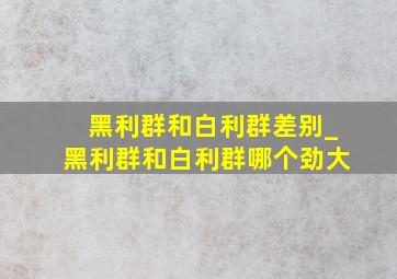 黑利群和白利群差别_黑利群和白利群哪个劲大