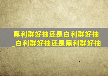 黑利群好抽还是白利群好抽_白利群好抽还是黑利群好抽