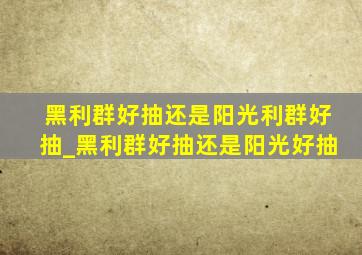 黑利群好抽还是阳光利群好抽_黑利群好抽还是阳光好抽