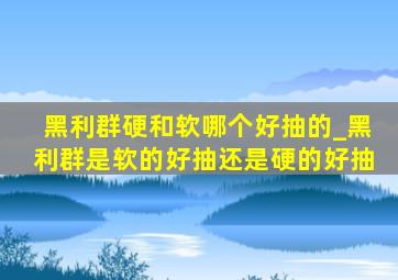 黑利群硬和软哪个好抽的_黑利群是软的好抽还是硬的好抽