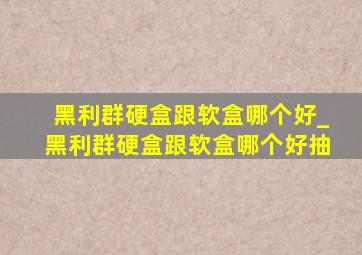 黑利群硬盒跟软盒哪个好_黑利群硬盒跟软盒哪个好抽